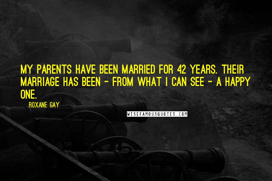 Roxane Gay quotes: My parents have been married for 42 years. Their marriage has been - from what I can see - a happy one.