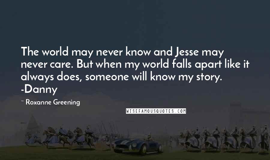 Roxanne Greening quotes: The world may never know and Jesse may never care. But when my world falls apart like it always does, someone will know my story. -Danny Roxanne Greening quotes: The world may never know and Jesse may never care. But when my world falls apart like it always does, someone will know my story. -Danny