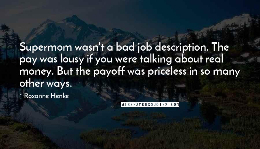 Roxanne Henke quotes: Supermom wasn't a bad job description. The pay was lousy if you were talking about real money. But the payoff was priceless in so many other ways. Roxanne Henke quotes: Supermom wasn't a bad job description. The pay was lousy if you were talking about real money. But the payoff was priceless in so many other ways.