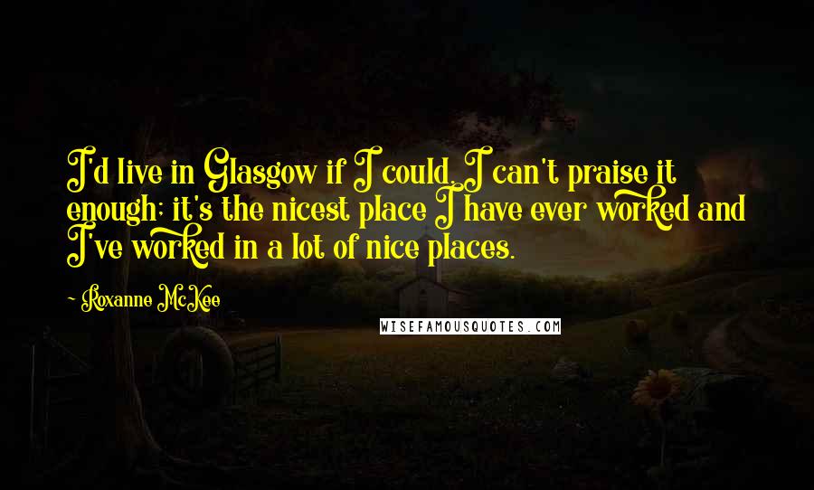 Roxanne McKee quotes: I'd live in Glasgow if I could. I can't praise it enough; it's the nicest place I have ever worked and I've worked in a lot of nice places.