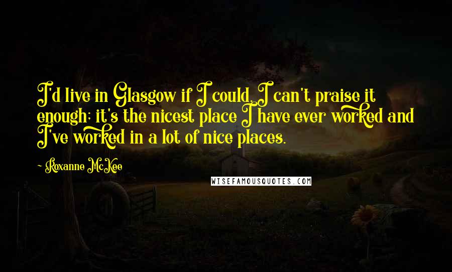 Roxanne McKee quotes: I'd live in Glasgow if I could. I can't praise it enough; it's the nicest place I have ever worked and I've worked in a lot of nice places. Roxanne McKee quotes: I'd live in Glasgow if I could. I can't praise it enough; it's the nicest place I have ever worked and I've worked in a lot of nice places.