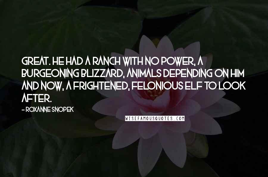 Roxanne Snopek quotes: Great. He had a ranch with no power, a burgeoning blizzard, animals depending on him and now, a frightened, felonious elf to look after. Roxanne Snopek quotes: Great. He had a ranch with no power, a burgeoning blizzard, animals depending on him and now, a frightened, felonious elf to look after.