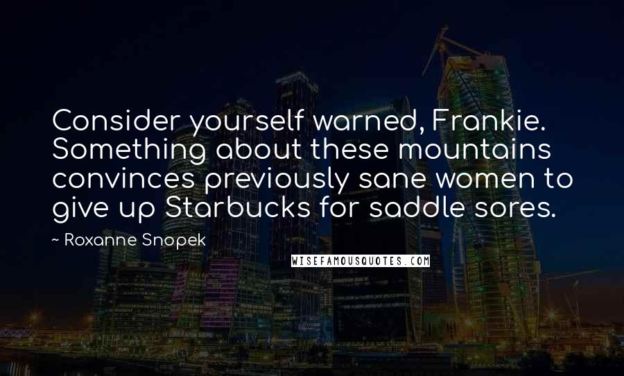 Roxanne Snopek quotes: Consider yourself warned, Frankie. Something about these mountains convinces previously sane women to give up Starbucks for saddle sores. Roxanne Snopek quotes: Consider yourself warned, Frankie. Something about these mountains convinces previously sane women to give up Starbucks for saddle sores.
