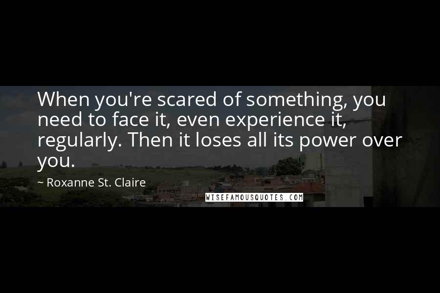 Roxanne St. Claire quotes: When you're scared of something, you need to face it, even experience it, regularly. Then it loses all its power over you. Roxanne St. Claire quotes: When you're scared of something, you need to face it, even experience it, regularly. Then it loses all its power over you.