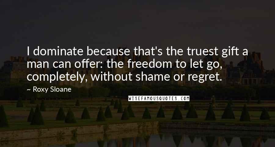 Roxy Sloane quotes: I dominate because that's the truest gift a man can offer: the freedom to let go, completely, without shame or regret. Roxy Sloane quotes: I dominate because that's the truest gift a man can offer: the freedom to let go, completely, without shame or regret.