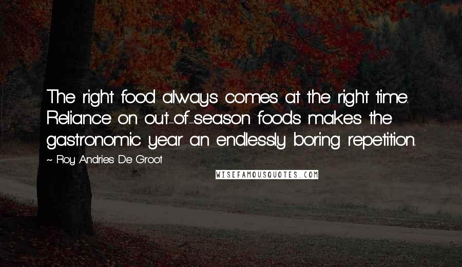 Roy Andries De Groot quotes: The right food always comes at the right time. Reliance on out-of-season foods makes the gastronomic year an endlessly boring repetition. Roy Andries De Groot quotes: The right food always comes at the right time. Reliance on out-of-season foods makes the gastronomic year an endlessly boring repetition.