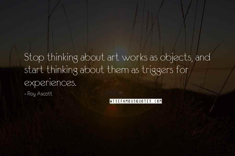 Roy Ascott quotes: Stop thinking about art works as objects, and start thinking about them as triggers for experiences. Roy Ascott quotes: Stop thinking about art works as objects, and start thinking about them as triggers for experiences.