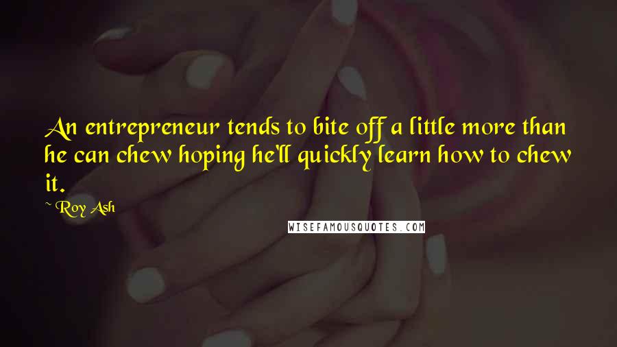 Roy Ash quotes: An entrepreneur tends to bite off a little more than he can chew hoping he'll quickly learn how to chew it. Roy Ash quotes: An entrepreneur tends to bite off a little more than he can chew hoping he'll quickly learn how to chew it.