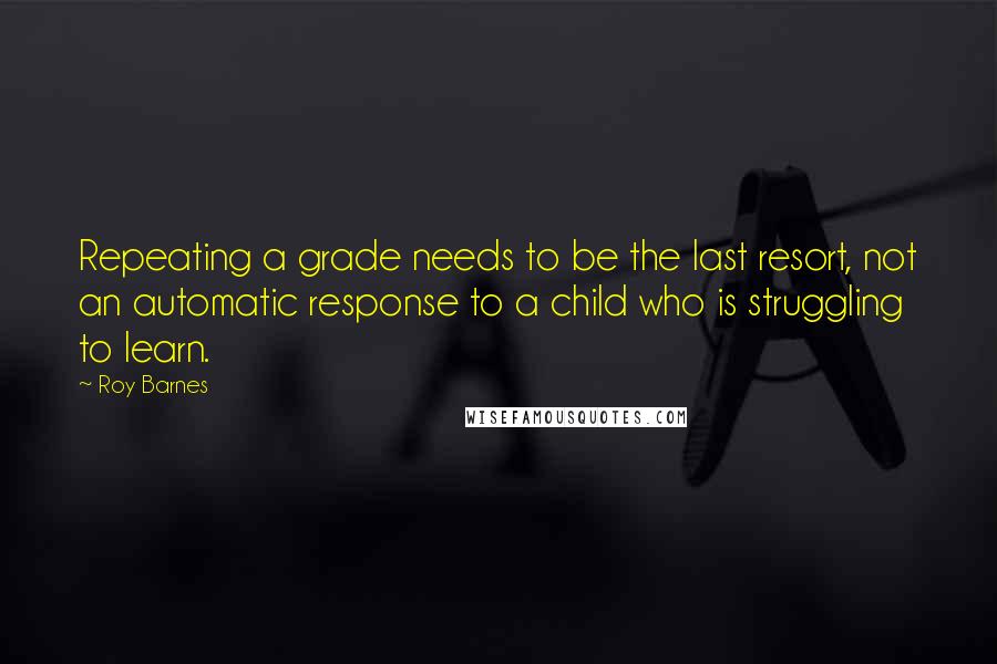 Roy Barnes quotes: Repeating a grade needs to be the last resort, not an automatic response to a child who is struggling to learn.