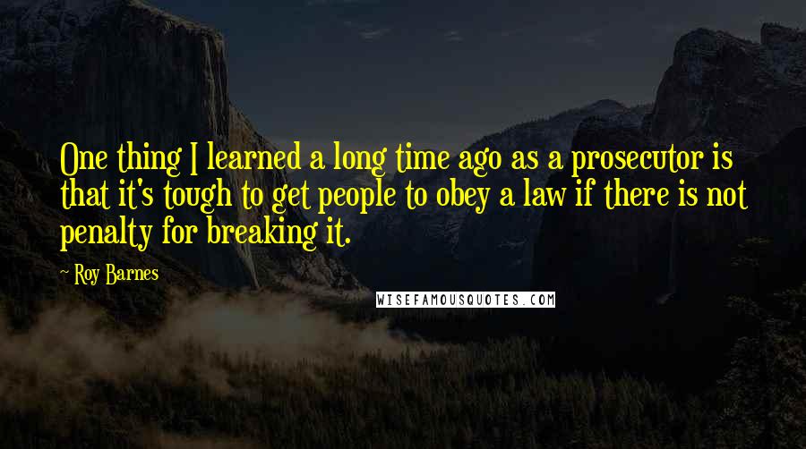 Roy Barnes quotes: One thing I learned a long time ago as a prosecutor is that it's tough to get people to obey a law if there is not penalty for breaking it.