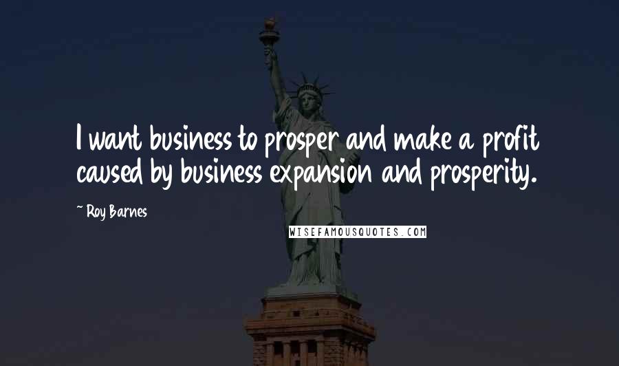 Roy Barnes quotes: I want business to prosper and make a profit caused by business expansion and prosperity.
