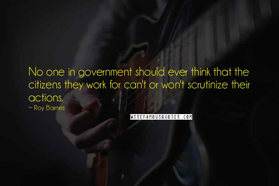 Roy Barnes quotes: No one in government should ever think that the citizens they work for can't or won't scrutinize their actions.