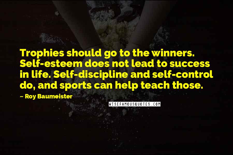 Roy Baumeister quotes: Trophies should go to the winners. Self-esteem does not lead to success in life. Self-discipline and self-control do, and sports can help teach those. Roy Baumeister quotes: Trophies should go to the winners. Self-esteem does not lead to success in life. Self-discipline and self-control do, and sports can help teach those.