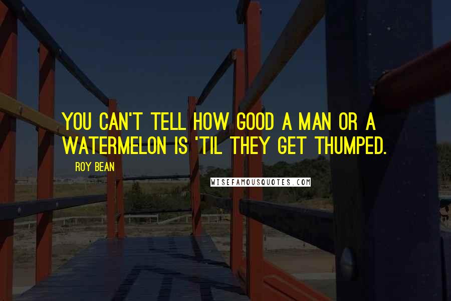 Roy Bean quotes: You can't tell how good a man or a watermelon is 'til they get thumped.