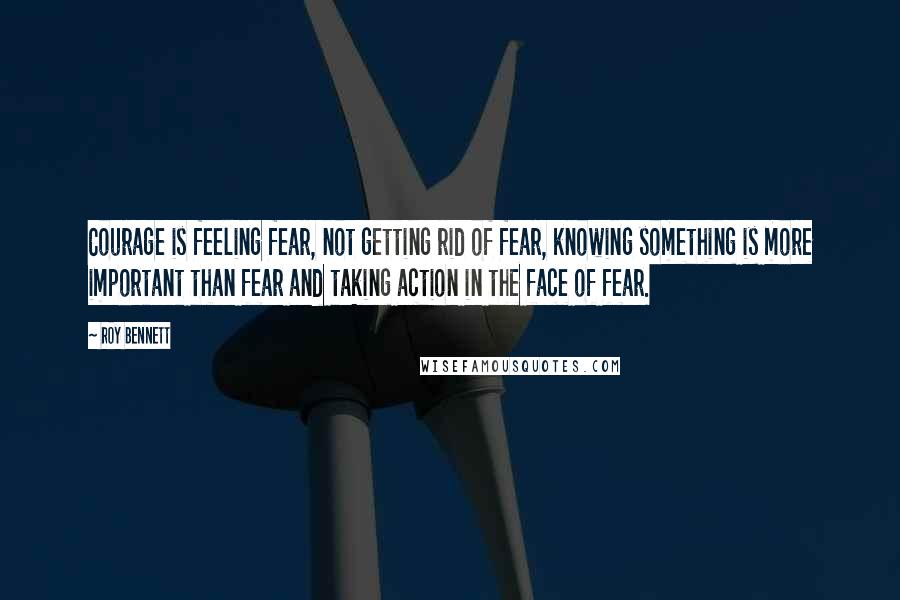 Roy Bennett quotes: Courage is feeling fear, not getting rid of fear, knowing something is more important than fear and taking action in the face of fear.