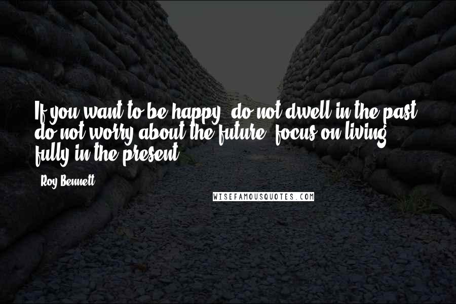 Roy Bennett quotes: If you want to be happy, do not dwell in the past, do not worry about the future, focus on living fully in the present.