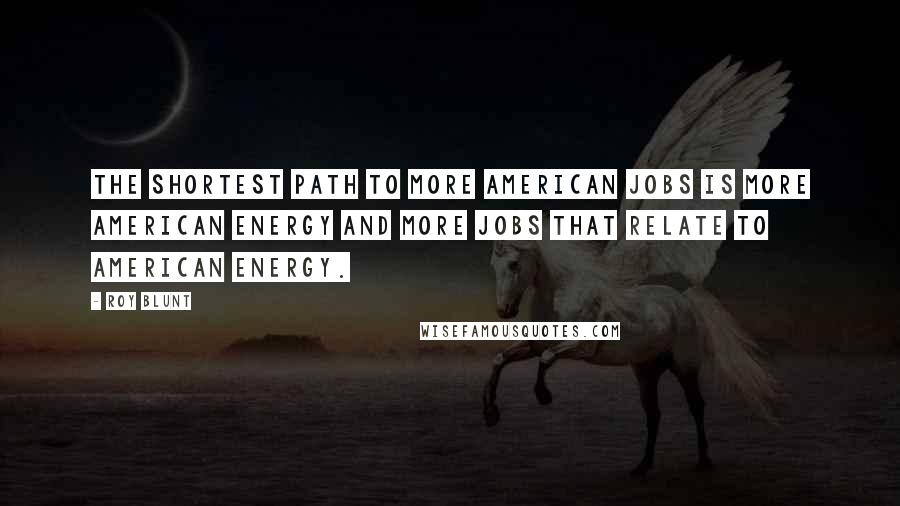 Roy Blunt quotes: The shortest path to more American jobs is more American energy and more jobs that relate to American energy.