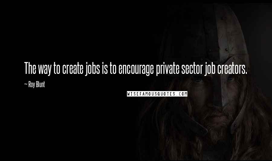 Roy Blunt quotes: The way to create jobs is to encourage private sector job creators.