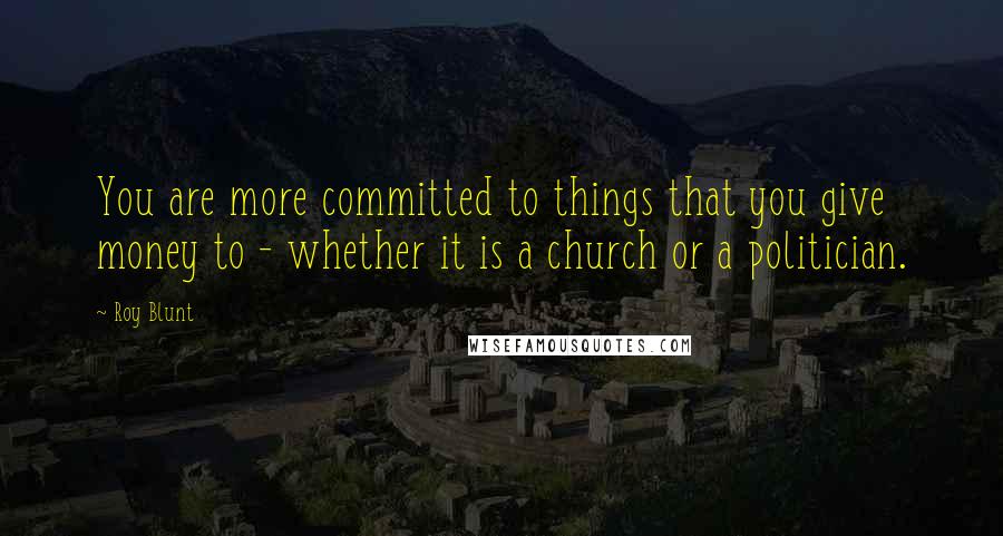 Roy Blunt quotes: You are more committed to things that you give money to - whether it is a church or a politician.