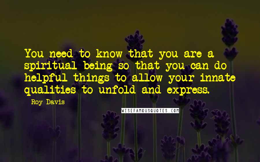 Roy Davis quotes: You need to know that you are a spiritual being so that you can do helpful things to allow your innate qualities to unfold and express.