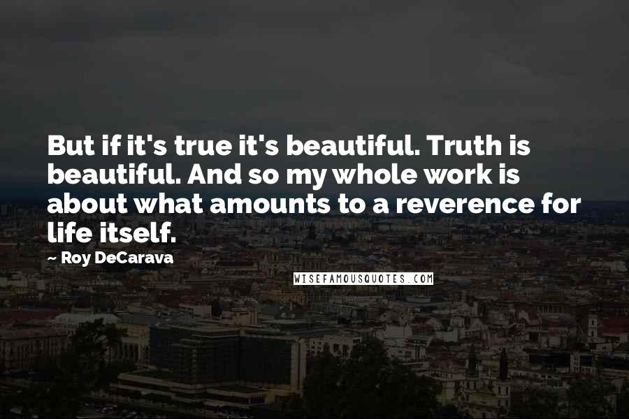 Roy DeCarava quotes: But if it's true it's beautiful. Truth is beautiful. And so my whole work is about what amounts to a reverence for life itself.