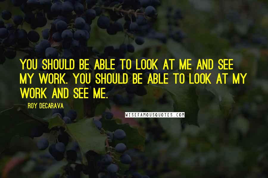 Roy DeCarava quotes: You should be able to look at me and see my work. You should be able to look at my work and see me.