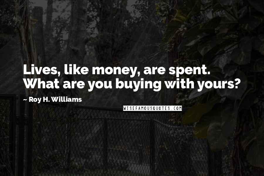 Roy H. Williams quotes: Lives, like money, are spent. What are you buying with yours?