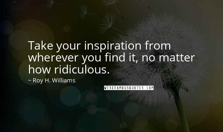 Roy H. Williams quotes: Take your inspiration from wherever you find it, no matter how ridiculous.