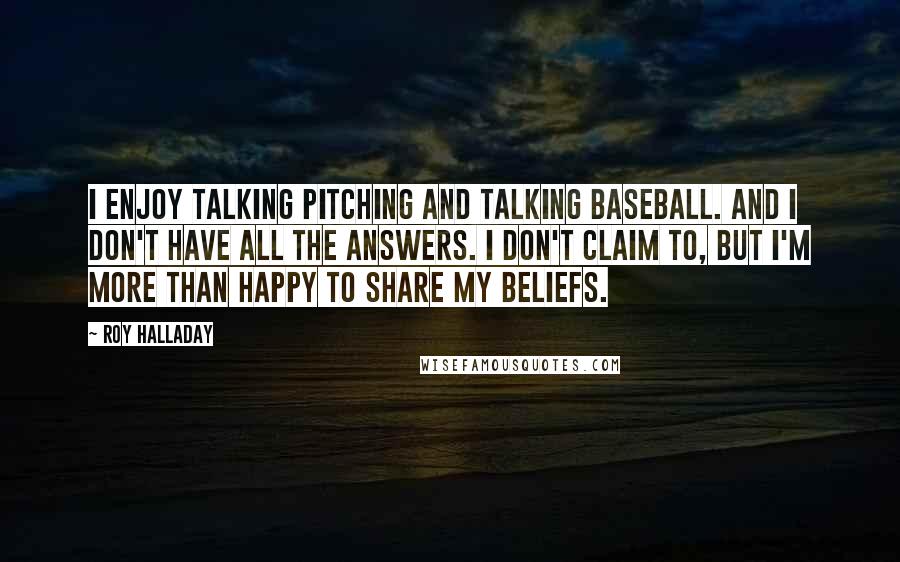 Roy Halladay quotes: I enjoy talking pitching and talking baseball. And I don't have all the answers. I don't claim to, but I'm more than happy to share my beliefs.