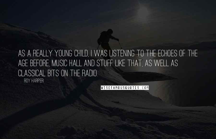 Roy Harper quotes: As a really young child, I was listening to the echoes of the age before, music hall and stuff like that, as well as classical bits on the radio. Roy Harper quotes: As a really young child, I was listening to the echoes of the age before, music hall and stuff like that, as well as classical bits on the radio.