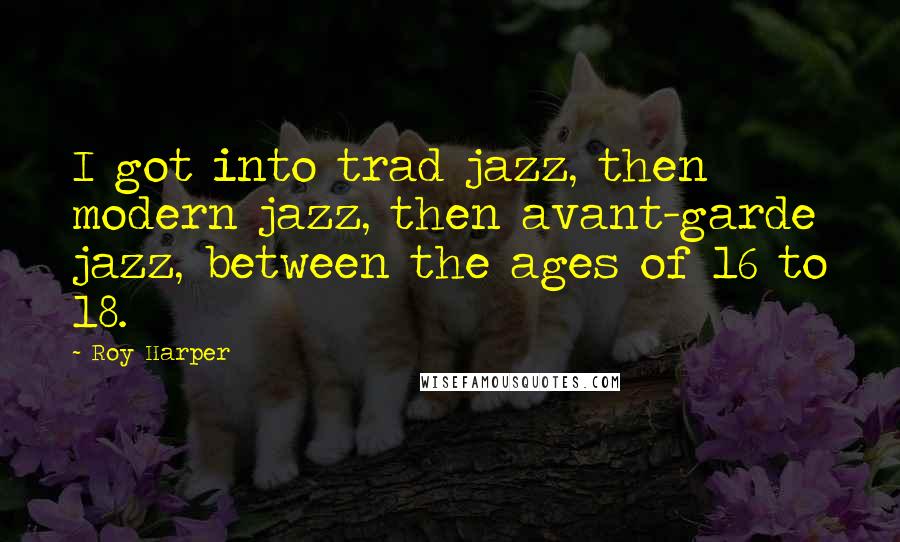 Roy Harper quotes: I got into trad jazz, then modern jazz, then avant-garde jazz, between the ages of 16 to 18.