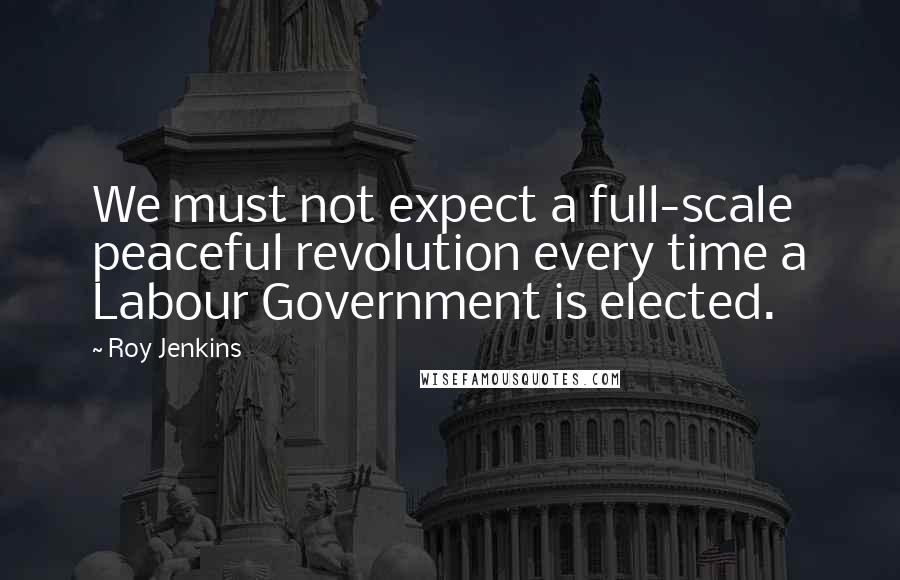 Roy Jenkins quotes: We must not expect a full-scale peaceful revolution every time a Labour Government is elected.