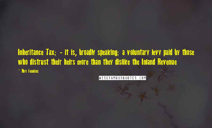 Roy Jenkins quotes: Inheritance Tax; - it is, broadly speaking; a voluntary levy paid by those who distrust their heirs more than they dislike the Inland Revenue