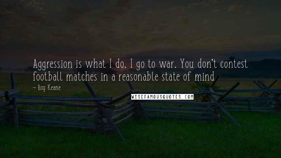 Roy Keane quotes: Aggression is what I do. I go to war. You don't contest football matches in a reasonable state of mind