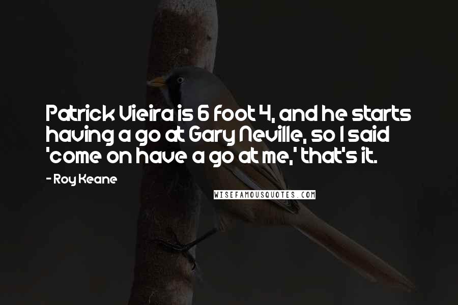 Roy Keane quotes: Patrick Vieira is 6 foot 4, and he starts having a go at Gary Neville, so I said 'come on have a go at me,' that's it. Roy Keane quotes: Patrick Vieira is 6 foot 4, and he starts having a go at Gary Neville, so I said 'come on have a go at me,' that's it.