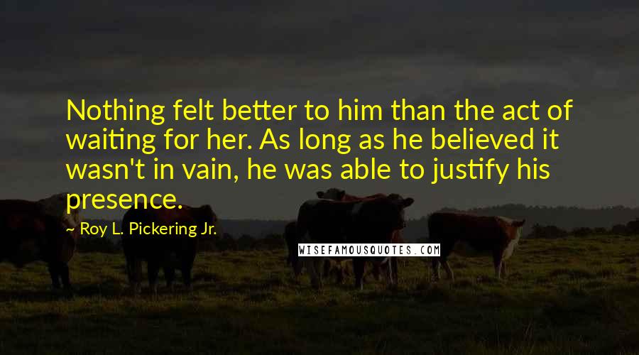 Roy L. Pickering Jr. quotes: Nothing felt better to him than the act of waiting for her. As long as he believed it wasn't in vain, he was able to justify his presence.