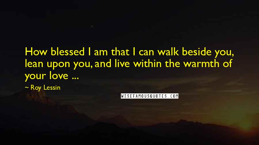 Roy Lessin quotes: How blessed I am that I can walk beside you, lean upon you, and live within the warmth of your love ...