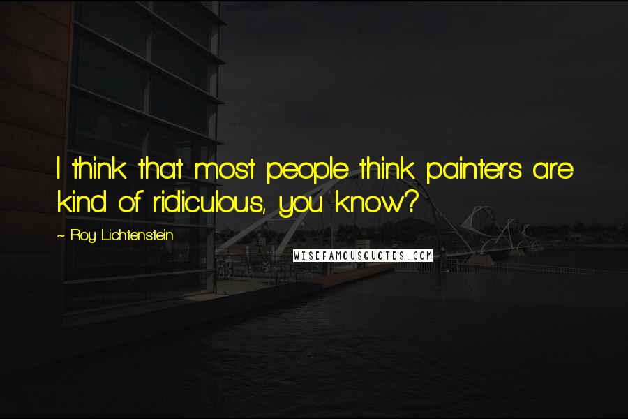 Roy Lichtenstein quotes: I think that most people think painters are kind of ridiculous, you know?
