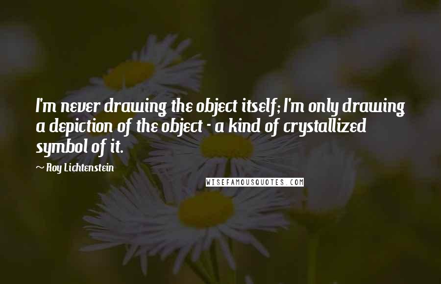 Roy Lichtenstein quotes: I'm never drawing the object itself; I'm only drawing a depiction of the object - a kind of crystallized symbol of it.