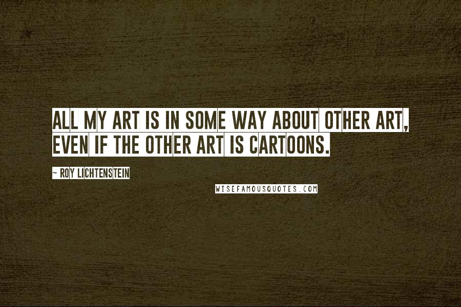 Roy Lichtenstein quotes: All my art is in some way about other art, even if the other art is cartoons.