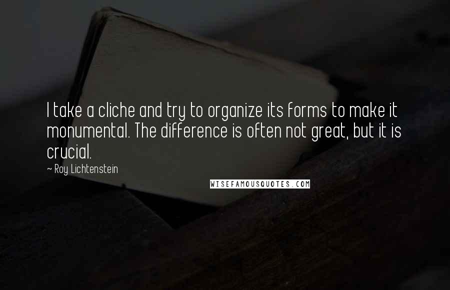 Roy Lichtenstein quotes: I take a cliche and try to organize its forms to make it monumental. The difference is often not great, but it is crucial.