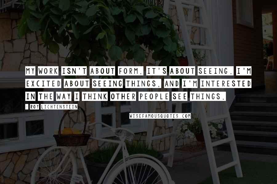 Roy Lichtenstein quotes: My work isn't about form. It's about seeing. I'm excited about seeing things, and I'm interested in the way I think other people see things.