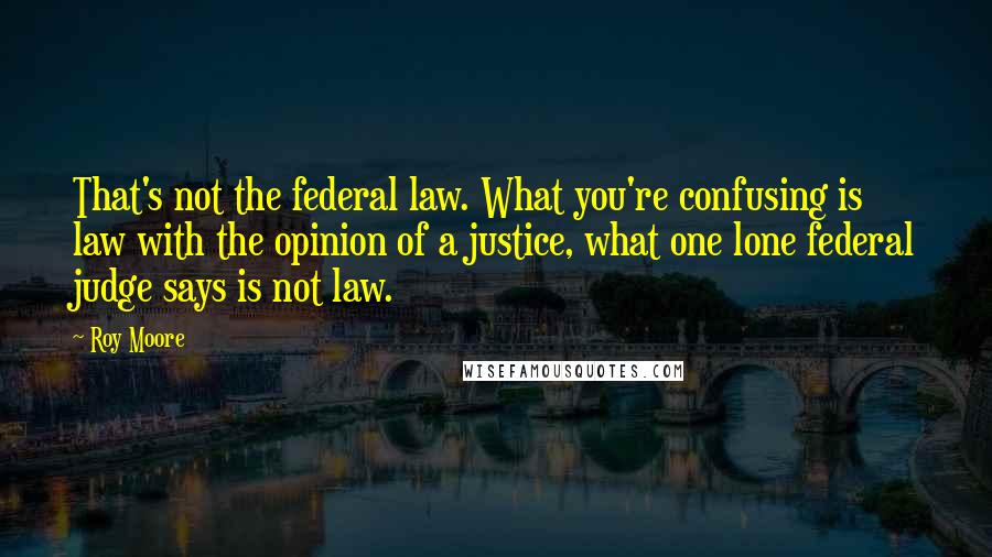 Roy Moore quotes: That's not the federal law. What you're confusing is law with the opinion of a justice, what one lone federal judge says is not law. Roy Moore quotes: That's not the federal law. What you're confusing is law with the opinion of a justice, what one lone federal judge says is not law.