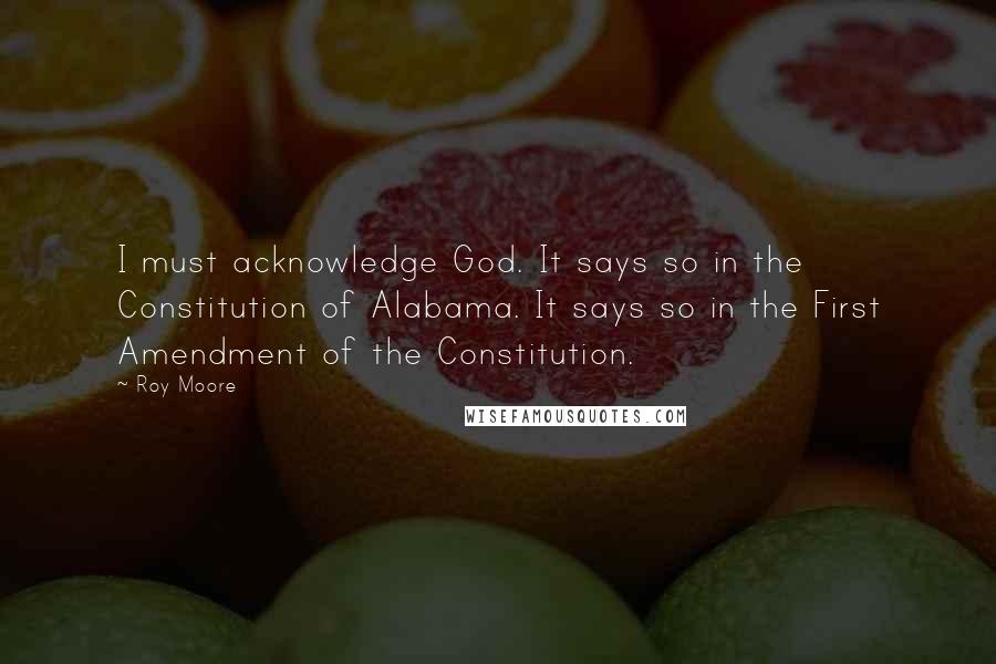 Roy Moore quotes: I must acknowledge God. It says so in the Constitution of Alabama. It says so in the First Amendment of the Constitution. Roy Moore quotes: I must acknowledge God. It says so in the Constitution of Alabama. It says so in the First Amendment of the Constitution.