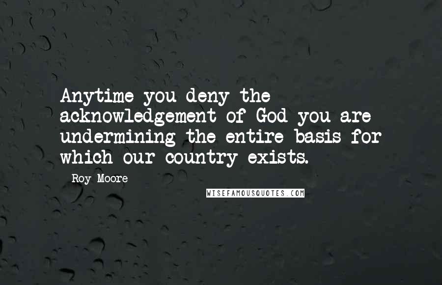 Roy Moore quotes: Anytime you deny the acknowledgement of God you are undermining the entire basis for which our country exists. Roy Moore quotes: Anytime you deny the acknowledgement of God you are undermining the entire basis for which our country exists.