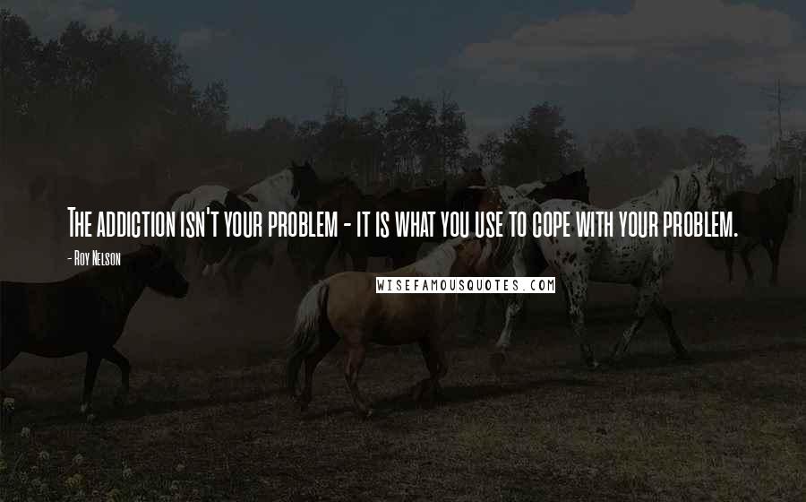 Roy Nelson quotes: The addiction isn't your problem - it is what you use to cope with your problem.