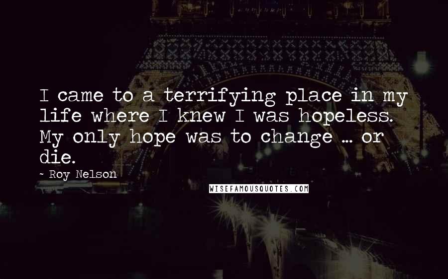 Roy Nelson quotes: I came to a terrifying place in my life where I knew I was hopeless. My only hope was to change ... or die.