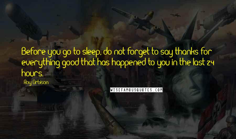 Roy Orbison quotes: Before you go to sleep, do not forget to say thanks for everything good that has happened to you in the last 24 hours.