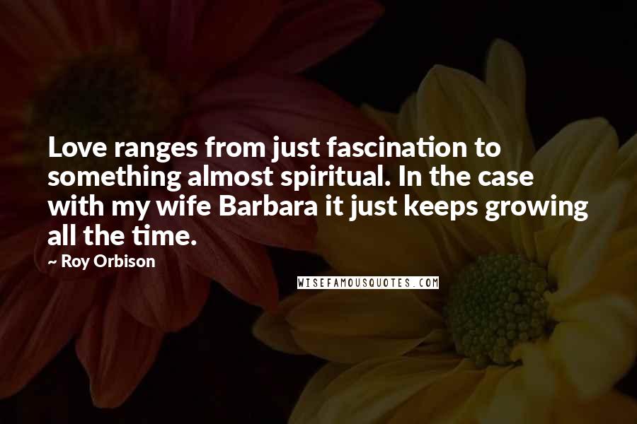 Roy Orbison quotes: Love ranges from just fascination to something almost spiritual. In the case with my wife Barbara it just keeps growing all the time.