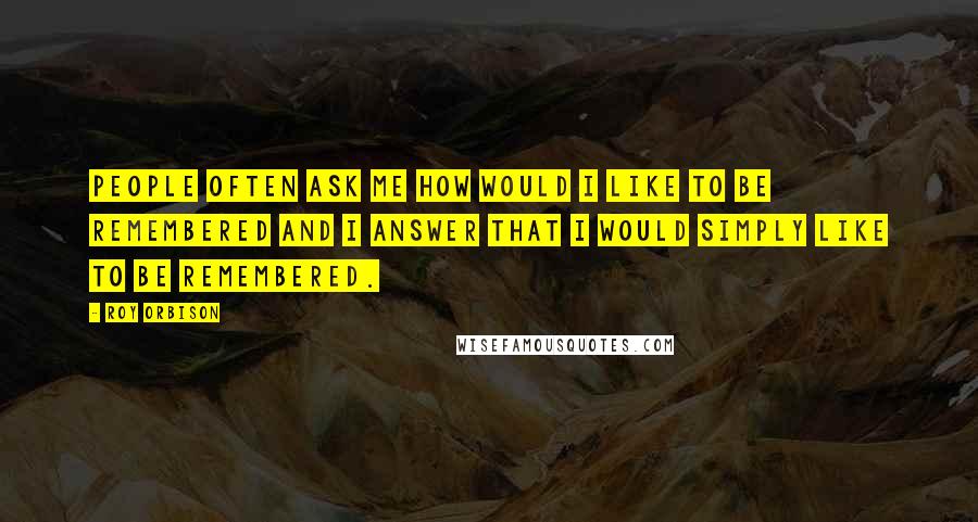 Roy Orbison quotes: People often ask me how would I like to be remembered and I answer that I would simply like to be remembered.